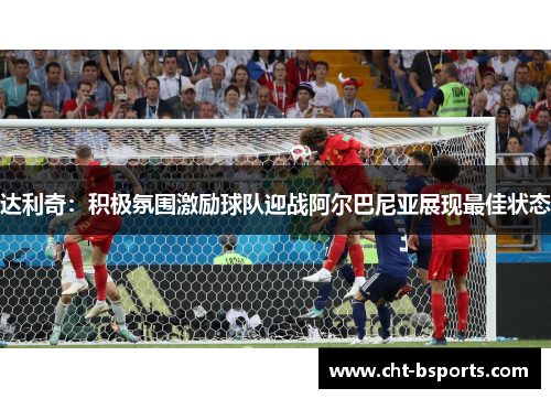 达利奇：积极氛围激励球队迎战阿尔巴尼亚展现最佳状态