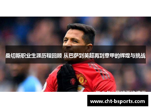 桑切斯职业生涯历程回顾 从巴萨到英超再到意甲的辉煌与挑战