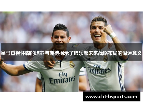 皇马重视怀森的培养与期待揭示了俱乐部未来战略布局的深远意义