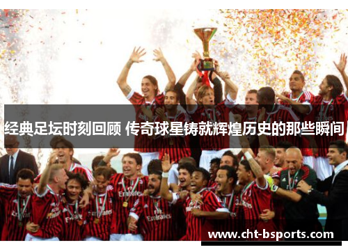 经典足坛时刻回顾 传奇球星铸就辉煌历史的那些瞬间